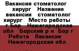 Вакансия стоматолог - хирург › Название вакансии ­ стоматолог-хирург › Место работы ­ г.Бор - Нижегородская обл., Борский р-н, Бор г. Работа » Вакансии   . Нижегородская обл.